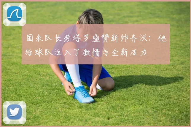 国米队长劳塔罗盛赞新帅齐沃：他给球队注入了激情与全新活力