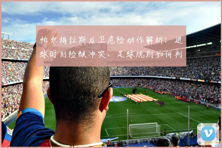 帕尔梅拉斯后卫危险动作解析：进球时刻险酿冲突，足球规则如何判罚？
