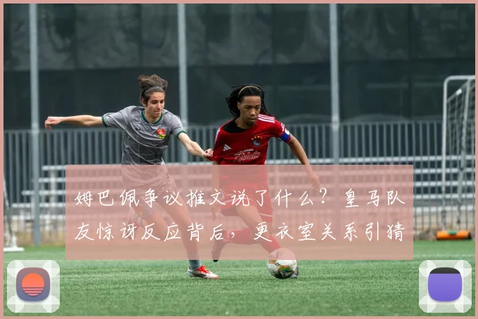 姆巴佩争议推文说了什么？皇马队友惊讶反应背后，更衣室关系引猜测