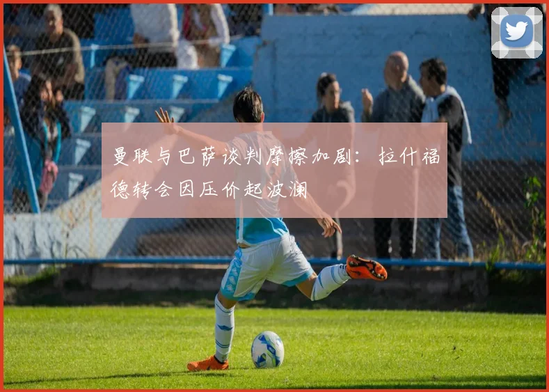 曼联与巴萨谈判摩擦加剧：拉什福德转会因压价起波澜