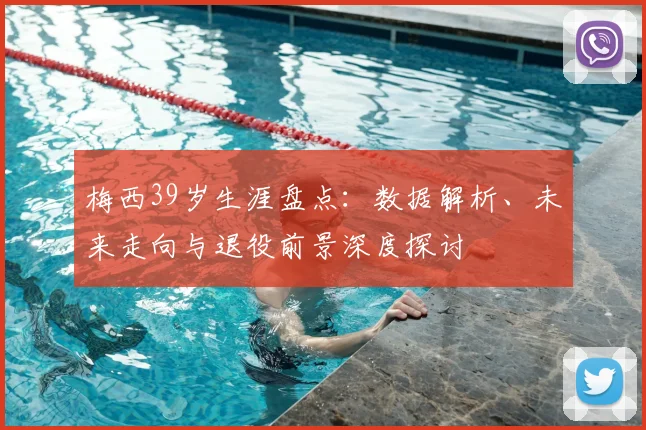 梅西39岁生涯盘点：数据解析、未来走向与退役前景深度探讨