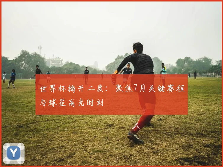 世界杯梅开二度：聚焦7月关键赛程与球星高光时刻