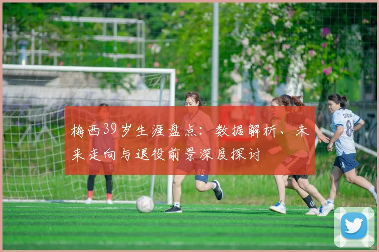 梅西39岁生涯盘点:数据解析、未来走向与退役前景深度探讨
