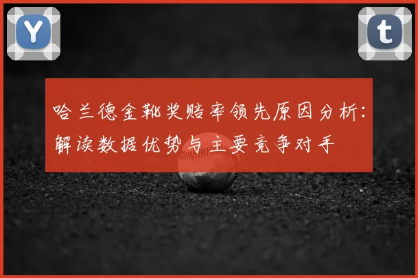 哈兰德金靴奖赔率领先原因分析:解读数据优势与主要竞争对手