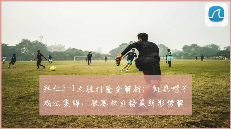 拜仁5-1大胜科隆全解析：凯恩帽子戏法集锦，联赛积分榜最新形势解读