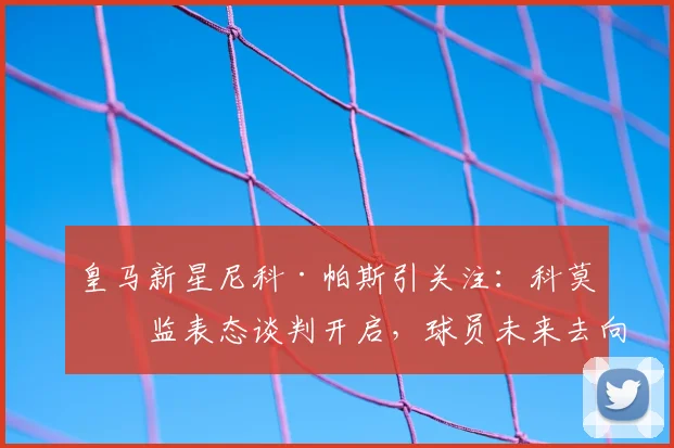 皇马新星尼科·帕斯引关注：科莫总监表态谈判开启，球员未来去向成焦点