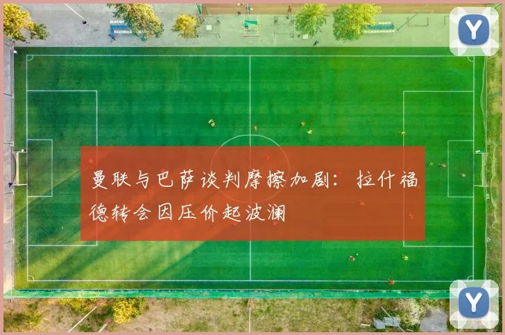 曼联与巴萨谈判摩擦加剧：拉什福德转会因压价起波澜