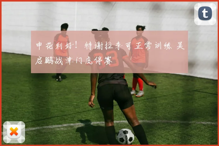 申花利好！特谢拉李可正常训练 吴启鹏战津门虎停赛