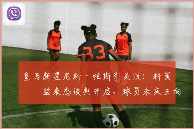 皇马新星尼科·帕斯引关注：科莫总监表态谈判开启，球员未来去向成焦点